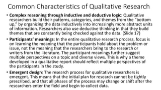 Common Characteristics of Qualitative Research
• Complex reasoning through inductive and deductive logic: Qualitative
researchers build their patterns, categories, and themes from the “bottom
up,” by organizing the data inductively into increasingly more abstract units
of information. Researchers also use deductive thinking in that they build
themes that are constantly being checked against the data. (Slide 17)
• Participants’ meanings: In the entire qualitative research process, focus is
on learning the meaning that the participants hold about the problem or
issue, not the meaning that the researchers bring to the research or
writers from the literature. The participant meanings further suggest
multiple perspectives on a topic and diverse views. This is why a theme
developed in a qualitative report should reflect multiple perspectives of
the participants in the study.
• Emergent design: The research process for qualitative researchers is
emergent. This means that the initial plan for research cannot be tightly
prescribed, and that all phases of the process may change or shift after the
researchers enter the field and begin to collect data.
 