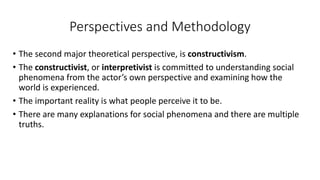 Perspectives and Methodology
• The second major theoretical perspective, is constructivism.
• The constructivist, or interpretivist is committed to understanding social
phenomena from the actor’s own perspective and examining how the
world is experienced.
• The important reality is what people perceive it to be.
• There are many explanations for social phenomena and there are multiple
truths.
 