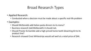 Broad Research Types
• Applied Research:
• Conducted when a decision must be made about a specific real-life problem
• Examples:
• Should McDonalds add Italian pasta dinners to its menu?
• Business research told McDonald’s it should not.
• Should Procter & Gamble add a high-priced home teeth bleaching kit to its
product line?
• Research showed Crest Whitestrips would sell well at a retail price of $44.
 