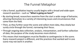 The Funnel Metaphor
• Like a funnel, qualitative inquiry usually begins with a broad and wide-open
research question – such as “What is going on here?”
• By starting broad, researchers examine from the start a wide range of behavior,
attuning themselves to a variety of interesting issues and circumstances that
come from the field.
• Then, as they further scout the scene and collect more data, they slowly but
surely circle through the funnel, narrowing their focus.
• Through ongoing data collection, analysis, interpretation, and further collection
of data, the purpose of the study becomes more distinct.
• This means that investigators must be flexible to contingencies in the scene.
Every research project is different, and the practices that worked well in one
scene may not work in another.
 