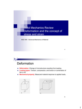 1
Solid Mechanics Review
Deformation and the concept of
stress and strain
MCE 508 – Advanced Mechanics of Material
1
Deformation
 Deformation: Change of microstructure resulting from loading.
 Loading types: Tension, compression, and torsion or combination of
two or all.
 Mechanical property: Measured material response to applied loads.
2
 