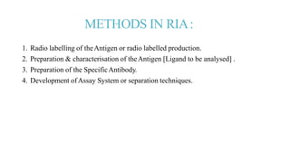 METHODS IN RIA:
1. Radio labelling of theAntigen or radio labelled production.
2. Preparation & characterisation of theAntigen [Ligand to be analysed] .
3. Preparation of the SpecificAntibody.
4. Development ofAssay System or separation techniques.
 