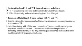 • On the other hand 3 H and 125 I have advantages as follows:
3 H = Direct incorporate into molecular structure, half lives(12 years)
125 I= High activity and ease of counting (half lives 60 days)
• Technique of labelling of drug or antigen with 3H and 125I:
Specific tritium labels are generally obtained by reducing an appropriate precursor
in presence of 3H.
Labelling of drug with 125I include chloramines-T, monochloride exchange and
enzymatic iodination methods. The most suitable iodination procedure is
depending on the stability of the drug and the specific activity that is sufficient to
meet the sensitivity requirements of assay.
 