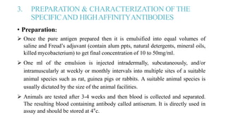 3. PREPARATION & CHARACTERIZATION OF THE
SPECIFICAND HIGHAFFINITYANTIBODIES
• Preparation:
 Once the pure antigen prepared then it is emulsified into equal volumes of
saline and Freud’s adjuvant (contain alum ppts, natural detergents, mineral oils,
killed mycobacterium) to get final concentration of 10 to 50mg/ml.
 One ml of the emulsion is injected intradermally, subcutaneously, and/or
intramuscularly at weekly or monthly intervals into multiple sites of a suitable
animal species such as rat, guinea pigs or rabbits. A suitable animal species is
usually dictated by the size of the animal facilities.
 Animals are tested after 3-4 weeks and then blood is collected and separated.
The resulting blood containing antibody called antiserum. It is directly used in
assay and should be stored at 4°c.
 
