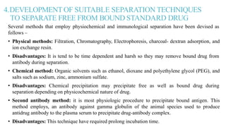 4.DEVELOPMENT OF SUITABLE SEPARATION TECHNIQUES
TO SEPARATE FREE FROM BOUND STANDARD DRUG
Several methods that employ physiochemical and immunological separation have been devised as
follows –
• Physical methods: Filtration, Chromatography, Electrophoresis, charcoal- dextran adsorption, and
ion exchange resin.
• Disadvantages: It is tend to be time dependent and harsh so they may remove bound drug from
antibody during separation.
• Chemical method: Organic solvents such as ethanol, dioxane and polyethylene glycol (PEG), and
salts such as sodium, zinc, ammonium sulfate.
• Disadvantages: Chemical precipitation may precipitate free as well as bound drug during
separation depending on physicochemical nature of drug.
• Second antibody method: it is most physiologic procedure to precipitate bound antigen. This
method employs, an antibody against gamma globulin of the animal species used to produce
antidrug antibody to the plasma serum to precipitate drug-antibody complex.
• Disadvantages: This technique have required prolong incubation time.
 