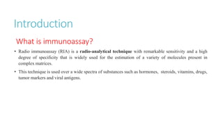 Introduction
What is immunoassay?
• Radio immunoassay (RIA) is a radio-analytical technique with remarkable sensitivity and a high
degree of specificity that is widely used for the estimation of a variety of molecules present in
complex matrices.
• This technique is used over a wide spectra of substances such as hormones, steroids, vitamins, drugs,
tumor markers and viral antigens.
 