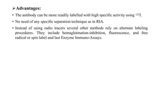 Advantages:
• The antibody can be more readily labelled with high specific activity using 125I.
• No need of any specific separation technique as in RIA.
• Instead of using radio tracers several other methods rely on alternate labeling
procedures. They include hemaglutination-inhibition, fluorescence, and free
radical or spin label and last Enzyme Immuno-Assays.
 