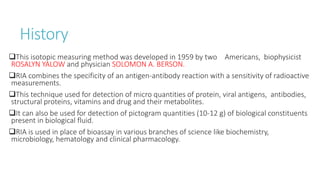 History
This isotopic measuring method was developed in 1959 by two Americans, biophysicist
ROSALYN YALOW and physician SOLOMON A. BERSON.
RIA combines the specificity of an antigen-antibody reaction with a sensitivity of radioactive
measurements.
This technique used for detection of micro quantities of protein, viral antigens, antibodies,
structural proteins, vitamins and drug and their metabolites.
It can also be used for detection of pictogram quantities (10-12 g) of biological constituents
present in biological fluid.
RIA is used in place of bioassay in various branches of science like biochemistry,
microbiology, hematology and clinical pharmacology.
 