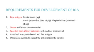 REQUIREMENTS FOR DEVELOPMENT OF RIA
1. Pure antigen: for standards (µg)
tracer production (tens of µg) Ab production (hundreds
of µg)
2. Tracer: self-made or commercial
3. Specific, high-affinity antibody: self-made or commercial
4. Amethod to separate bound and free antigen
5. Optional: a system to extract the antigen from the sample.
 