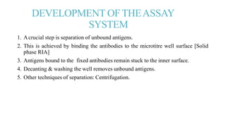 DEVELOPMENT OFTHEASSAY
SYSTEM
1. Acrucial step is separation of unbound antigens.
2. This is achieved by binding the antibodies to the microtitre well surface [Solid
phase RIA]
3. Antigens bound to the fixed antibodies remain stuck to the inner surface.
4. Decanting & washing the well removes unbound antigens.
5. Other techniques of separation: Centrifugation.
 