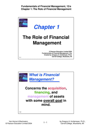 Van Horne & Wachowicz,
© Pearson Education Limited 2004
Fundamentals of Financial Management, 12/e
Chapter 1: The Role of Financial Management
I - 1
by Gregory A. Kuhlemeyer, Ph.D.,
Carroll College, Waukesha, WI
1-1
Chapter 1
The Role of Financial
Management
The Role of Financial
Management
© Pearson Education Limited 2004
Fundamentals of Financial Management, 12/e
Created by: Gregory A. Kuhlemeyer, Ph.D.
Carroll College, Waukesha, WI
1-2
What is Financial
Management?
Concerns the acquisition,
financing, and
management of assets
with some overall goal in
mind.
 