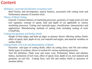 Content  Definition , need and classification of machine tools Brief history and development, typical features, associated with cutting tools and Performance measure of machine tools. Theory of Metal Cutting General: Common features of machining processes, geometry of single point tool and tool signature, concept of speed, feed and depth of cut applicable to various machining processes. Cutting tool materials-types, classification, characteristics and applications .Manufacturing methods of cutting tools including coating of tools CVD,PVD). Cutting tool geometry and Surface finish  Height of feed ridges and built up edges as primary factors effecting surface finish; effect of speed, feed, depth of cut, tool material and angles, and material variables on surface finish. Cutting Fluids, Tool Life and Machinability of Metals Functions  and types of cutting fluids; effect on cutting force, tool life and surface finish, types of coolants, choice of coolant for various machining processes. Tool life definition. Flank wear and crater wear. Preliminary failure and ultimate failure, mechanism of tool wear, effect of speed, feed, depth of cut, tool material and geometry on tool life.  Cutting force, tool life and surface finish as measures of machine ability. 