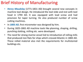 Brief History of ManufacturingHenry Maudslay (1771-1831 AD) brought several new concepts in machine tool design. He introduced the tool slide and rest with tool head in 1794 AD. It was equipped with lead screw and had provision for taper turning. He also produced number of screw cutting machines. In 1805 AD, first micrometer was designed by him.During 1825-1865 AD machine tools like planning, shaping, drilling, punching slotting, milling etc. were developed.The need for strong marine vessel led to introduction of rolling mills that produced iron flats for ships which crossed Atlantic in 1883 AD. These rolled material also met the requirements for multistoried buildings etc.