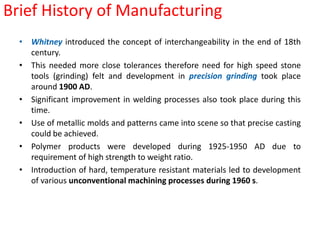Brief History of ManufacturingWhitney introduced the concept of interchangeability in the end of 18th century.This needed more close tolerances therefore need for high speed stone tools (grinding) felt and development in precision grinding took place around 1900 AD.Significant improvement in welding processes also took place during this time.Use of metallic molds and patterns came into scene so that precise casting could be achieved.Polymer products were developed during 1925-1950 AD due to requirement of high strength to weight ratio.Introduction of hard, temperature resistant materials led to development of various unconventional machining processes during 1960 s.