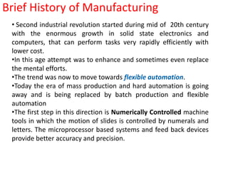 Brief History of Manufacturing Second industrial revolution started during mid of  20th century with the enormous growth in solid state electronics and computers, that can perform tasks very rapidly efficiently with lower cost.