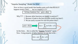 Now we have a good model that handles quite well what REALLY
happens inside a DAC… but we simplify it !!!!

~
x(t)  x(nT)(t  nT)
n
p(t) (t)

~
In this form… this is called the “Impulse Sampled” signal.
Now.. Using property of delta function we can also write…
x(t)  x(t)  (t  nT)
n
Why???? 1. Because delta functions are EASY to analyze!!!
2. Because it leads to the best possible results (see later!)
3. We can easily account for real-life pulses later!!
To Ease Analysis: Use p(t) (t)
“Impulse Sampling” Model for DAC
 