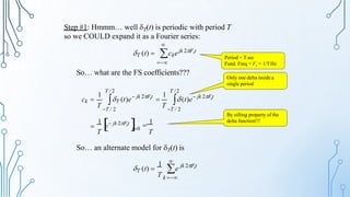 Step #1: Hmmm… well T(t) is periodic with period T
so we COULD expand it as a Fourier series:

Period = T sec
Fund. Freq = Fs = 1/THz
T (t)  ckejk 2Fst

So… what are the FS coefficients???

e  
1
T
1
T
s
t0
 jk 2Ft
s
s
1
1
T / 2 T /2
T T / 2
T T / 2
 jk 2Ft
 jk 2Ft
ck  T (t)e  (t)e

Only one delta inside a
single period
By sifting property of the
delta function!!!
So… an alternate model for T(t) is

s
T k 
jk 2Ft
1
T (t)  e
 