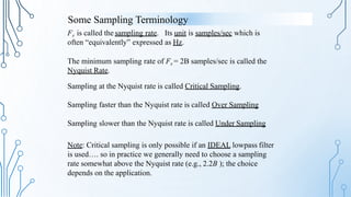 Some Sampling Terminology
Fs is called the sampling rate. Its unit is samples/sec which is
often “equivalently” expressed as Hz.
The minimum sampling rate of Fs = 2B samples/sec is called the
Nyquist Rate.
Sampling at the Nyquist rate is called Critical Sampling.
Sampling faster than the Nyquist rate is called Over Sampling
Sampling slower than the Nyquist rate is called Under Sampling
Note: Critical sampling is only possible if an IDEAL lowpass filter
is used…. so in practice we generally need to choose a sampling
rate somewhat above the Nyquist rate (e.g., 2.2B ); the choice
depends on the application.
 