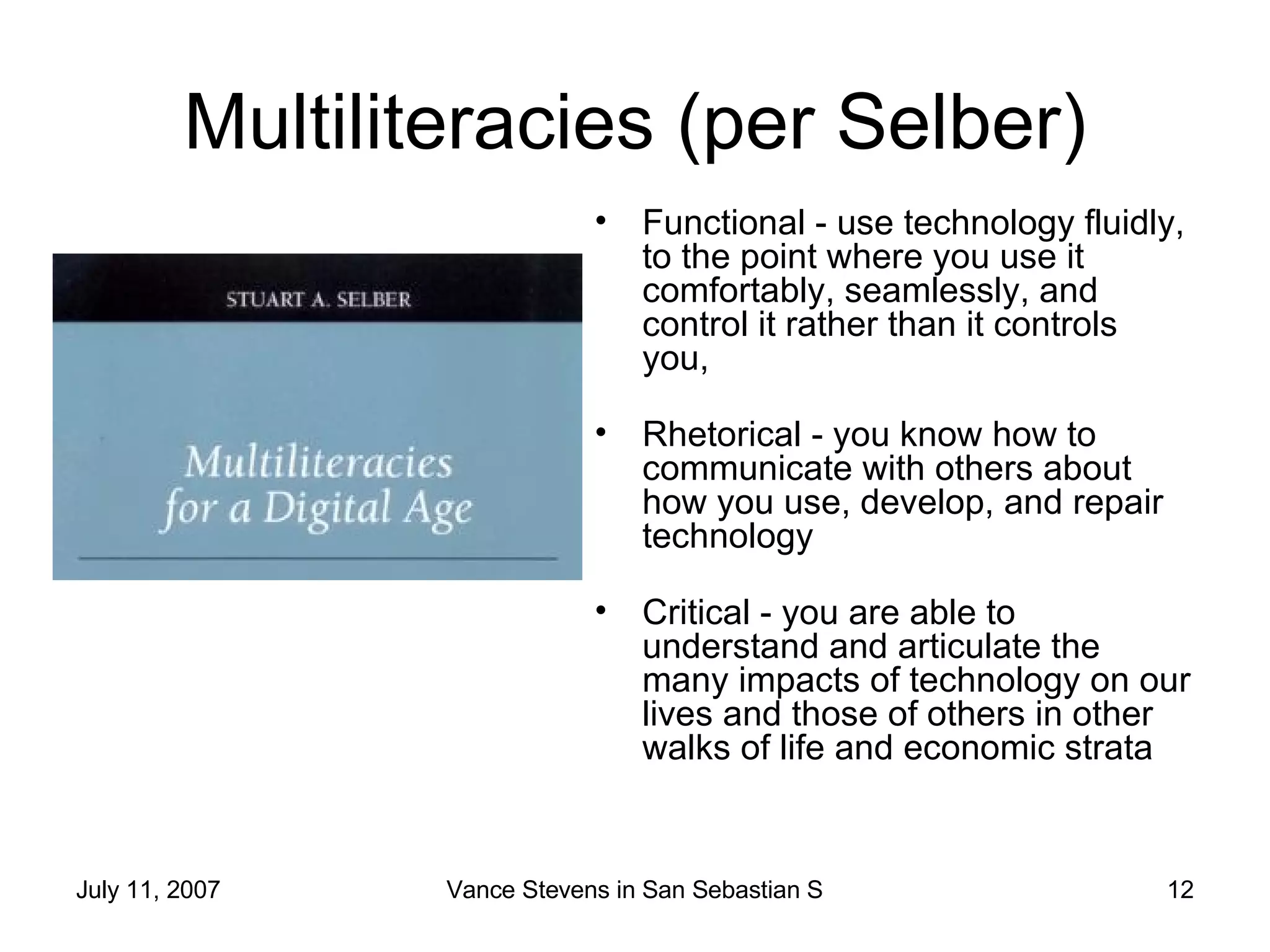 Multiliteracies (per Selber) Functional - use technology fluidly, to the point where you use it comfortably, seamlessly, and control it rather than it controls you, Rhetorical - you know how to communicate with others about how you use, develop, and repair technology Critical - you are able to understand and articulate the many impacts of technology on our lives and those of others in other walks of life and economic strata  