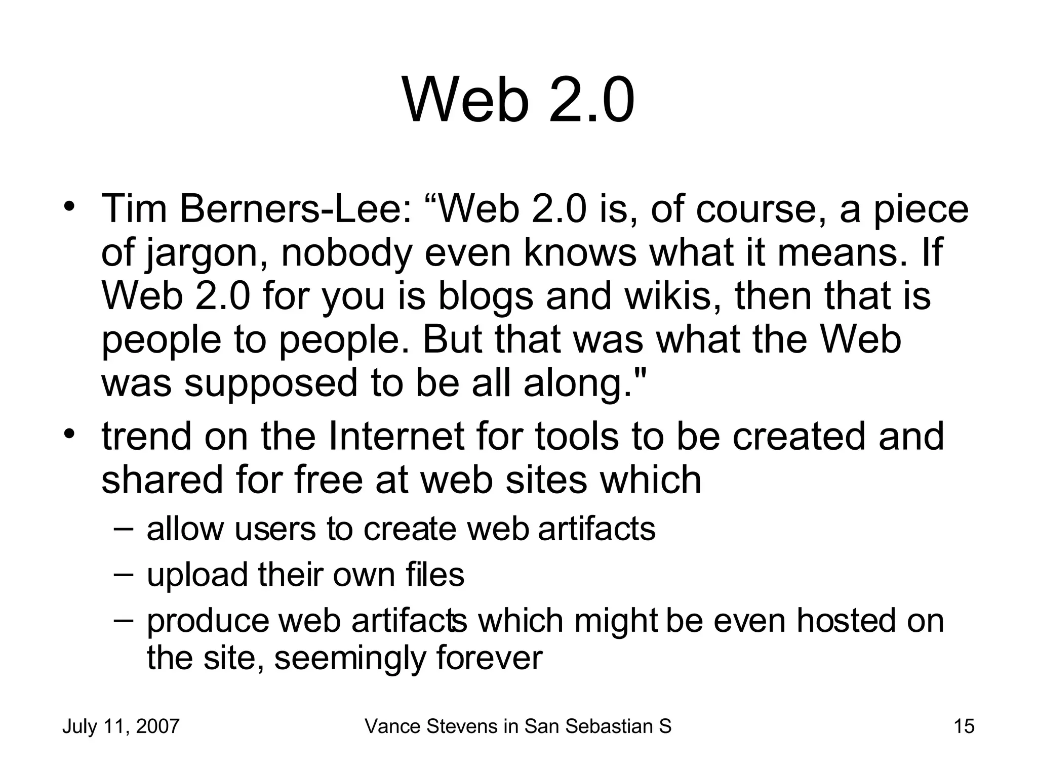 Web 2.0 Tim Berners-Lee: “Web 2.0 is, of course, a piece of jargon, nobody even knows what it means. If Web 2.0 for you is blogs and wikis, then that is people to people. But that was what the Web was supposed to be all along."  trend on the Internet for tools to be created and shared for free at web sites which  allow users to create web artifacts  upload their own files  produce web artifacts which might be even hosted on the site, seemingly forever  