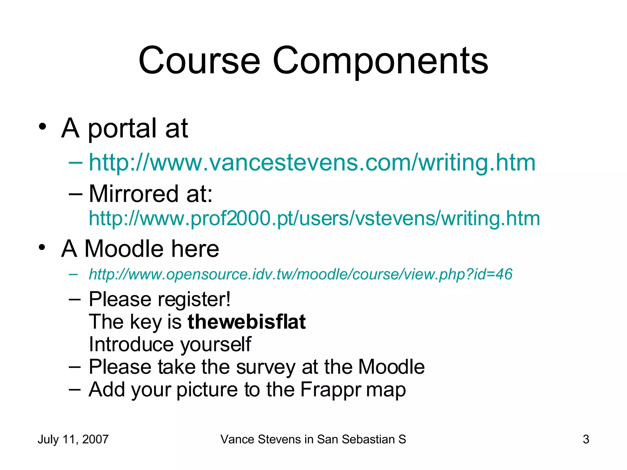 Course Components A portal at http://www.vancestevens.com/writing.htm   Mirrored at:  http://www.prof2000.pt/users/vstevens/writing.htm   A Moodle here http://www.opensource.idv.tw/moodle/course/view.php?id=46   Please register! The key is  thewebisflat Introduce yourself Please take the survey at the Moodle Add your picture to the Frappr map 
