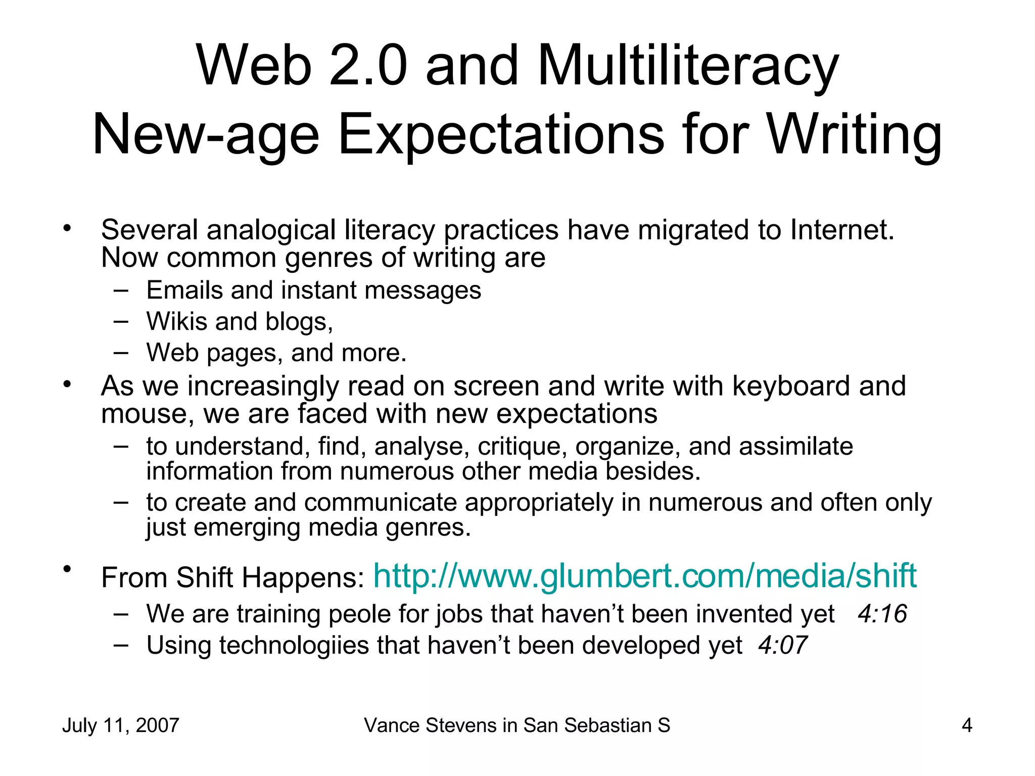 Web 2.0 and Multiliteracy New-age Expectations for Writing Several analogical literacy practices have migrated to Internet.  Now common genres of writing are  Emails and instant messages Wikis and blogs,  Web pages, and more.  As we increasingly read on screen and write with keyboard and mouse, we are faced with new expectations to understand, find, analyse, critique, organize, and assimilate information from numerous other media besides.  to create and communicate appropriately in numerous and often only just emerging media genres.  From Shift Happens:  http://www.glumbert.com/media/shift   We are training peole for jobs that haven’t been invented yet  4:16 Using technologiies that haven’t been developed yet  4:07 