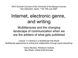 Internet, electronic genre,  and writing Multiliteracies and the changing landscape of communication when  we  are the arbiters of what gets published Lecture 1 in Writing in a Multiliterate Flat World Multiliterate approaches to writing and collaboration through social networking Vance Stevens, Petroleum Institute Abu Dhabi, United Arab Emirates XXVI Summer Courses of the University of the Basque Country San Sebastian, Spain, 11th-13th July 2007 