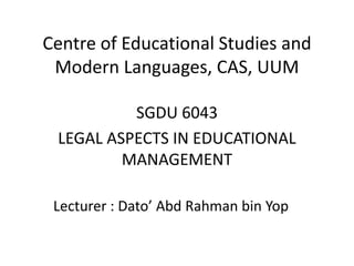 Centre of Educational Studies and 
Modern Languages, CAS, UUM 
SGDU 6043 
LEGAL ASPECTS IN EDUCATIONAL 
MANAGEMENT 
Lecturer : Dato’ Abd Rahman bin Yop 
 