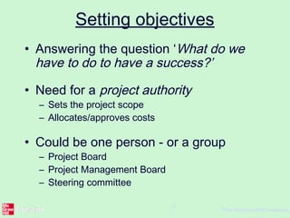 ©The McGraw-Hill Companies,
15
Setting objectives
• Answering the question ‘What do we
have to do to have a success?’
• Need for a project authority
– Sets the project scope
– Allocates/approves costs
• Could be one person - or a group
– Project Board
– Project Management Board
– Steering committee
 