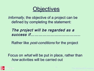 ©The McGraw-Hill Companies,
16
Objectives
Informally, the objective of a project can be
defined by completing the statement:
The project will be regarded as a
success if………………………………..
Rather like post-conditions for the project
Focus on what will be put in place, rather than
how activities will be carried out
 