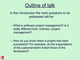 ©The McGraw-Hill Companies,
2
Outline of talk
In this introduction the main questions to be
addressed will be:
– What is software project management? Is it
really different from ‘ordinary’ project
management?
– How do you know when a project has been
successful? For example, do the expectations
of the customer/client match those of the
developers?
 