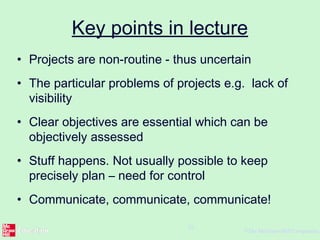 ©The McGraw-Hill Companies,
26
Key points in lecture
• Projects are non-routine - thus uncertain
• The particular problems of projects e.g. lack of
visibility
• Clear objectives are essential which can be
objectively assessed
• Stuff happens. Not usually possible to keep
precisely plan – need for control
• Communicate, communicate, communicate!
 