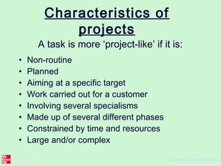 ©The McGraw-Hill Companies,
5
Characteristics of
projects
A task is more ‘project-like’ if it is:
• Non-routine
• Planned
• Aiming at a specific target
• Work carried out for a customer
• Involving several specialisms
• Made up of several different phases
• Constrained by time and resources
• Large and/or complex
 
