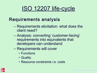 ©The McGraw-Hill Companies,
9
ISO 12207 life-cycle
Requirements analysis
– Requirements elicitation: what does the
client need?
– Analysis: converting ‘customer-facing’
requirements into equivalents that
developers can understand
– Requirements will cover
• Functions
• Quality
• Resource constraints i.e. costs
 