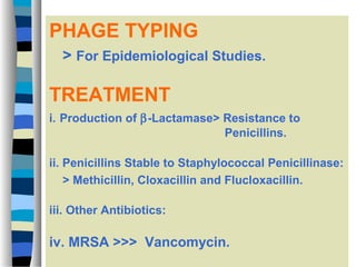 PHAGE TYPING
> For Epidemiological Studies.

TREATMENT
i. Production of β-Lactamase> Resistance to
Penicillins.
ii. Penicillins Stable to Staphylococcal Penicillinase:
> Methicillin, Cloxacillin and Flucloxacillin.
iii. Other Antibiotics:

iv. MRSA >>> Vancomycin.

 