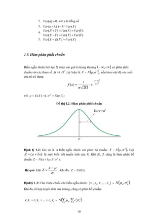 0)( =aVar2. , với a là hằng số
3. )()( 2
XVarbbXaVar ⋅=+
)()()(
)()()(
YVarXVarYXVar
YVarXVarYXVar
+=−
+=+
4.
( ) )()( XVarXEXVar =−5.
1.5.Hàm phân phối chuẩn
Biến ngẫu nhiên liên tục X nhận các giá trị trong khoảng ( )+∞∞− , có phân phối
chuẩn với các tham số ( )2
,~ σμNXμ và
2
σ , ký hiệu là: , nếu hàm mật độ xác suất
của nó có dạng:
22
2)(
2
1
)( σ
μ
σ
−
−
⋅
Π
=
x
exf
với và )(2
XVar=σ)(XE=μ
Đồ thị 1.2: Hàm phân phối chuẩn
( )2
,~ σμNXĐịnh lý 1.2: Giả sử X là biến ngẫu nhiên với phân bố chuẩn: . Gọi
)( bxaZ += là một biến đổi tuyến tính của X. Khi đó, Z cũng là hàm phân bố
chuẩn: .),(~ 22
σμ bbaNZ +
σ
μ−
=
x
Z . Khi đó,Hệ quả: Đặt )1,0(~ NZ
( )2
, nnN σμĐịnhlý 1.3: Cho trước chuỗi các biến ngẫu nhiên: ∼),...,,,( 321 nxxxx
Khi đó, tổ hợp tuyến tính của chúng, cũng có phân bố chuẩn:
( )∑∑ 22
, nnn cN σμ∼nn
xcxcxc +++ ...2211
10
 