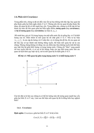 1.6.Phân tích Covariance
Trong phần trên, chúng ta đã nói đến việc tồn tại hay không tính độc lập, hay quan hệ
phụ thuộc giữa hai biến ngẫu nhiên X và Y. Nhưng nếu tồn tại quan hệ phụ thuộc lẫn
nhau, thì quan hệ đó có thể mạnh hay yếu. Trong phần này, chúng ta sẽ đề cập tới hai
thước đo mức độ liên quan giữa hai biến ngẫu nhiên, tương quan (hay covariance),
và hệ số tương quan (hay correlation, ký hiệu là XYρ ).
Để minh họa, giả sử X là trọng lượng của một mẫu nước lấy từ giếng lên, và Y là khối
lượng của nó. Hiển nhiên là mối quan hệ rất chặt giữa X và Y. Nếu ta ký hiệu
là các cặp đo lường với N mẫu thử; và vẽ chúng lên đồ thị, thì các quan sát
dữ liệu này sẽ tạo thành một đường thẳng tuyến, thể hiện mối quan hệ vật lý của
chúng. Nhưng chúng không rơi đúng vào các điểm dọc theo đường tuyến tính thể hiện
quy luật liên hệ giữa khối lượng và trọng lượng nước. Chúng chỉ “bám” xung quanh
cái trục tuyến tính đó, vì có sai số đo lường, hoặc các tạp chất trong nước làm các
quan sát lệch khỏi quy luật vật lý, mô tả mối quan hệ ổn định giữa X và Y.
N
nnn yx 1},{ =
Đồ thị 1.3: Mối quan hệ giữa trọng lượng nước X và khối lượng nước Y
),( nn xy
o
nx
ny
0
o
o
o
o o
o
o
o
o
o
Câu hỏi đặt ra là làm sao chúng ta có thể đo lường mức độ tương quan mạnh hay yếu
giữa hai biến X và Y này. Làm sao thể hiện mối quan hệ đó là đồng biến hay nghịch
biến?
1.6.1. Covariance
Định nghĩa: Covariance giữa hai biến X và Y là hệ số đo:
( )( )[ ]EYyEXXEYXCov −−=),(
11
 