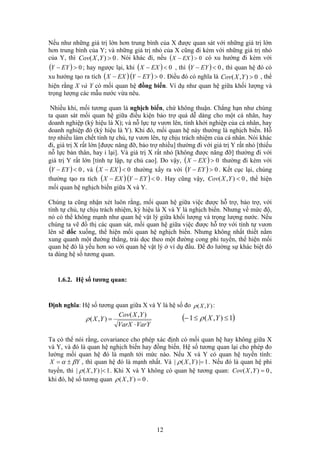 Nếu như những giá trị lớn hơn trung bình của X được quan sát với những giá trị lớn
hơn trung bình của Y; và những giá trị nhỏ của X cũng đi kèm với những giá trị nhỏ
của Y, thì ( ) 0>− EXX. Nói khác đi, nếu0),( >YXCov có xu hướng đi kèm với
; hay ngược lại, khi( ) 0>− EYY ( ) 0<− EXX , thì ( ) 0<− EYY , thì quan hệ đó có
xu hướng tạo ra tích ( )EXX − ( ) 0>− EYY . Điều đó có nghĩa là 0),( >YXCov , thể
hiện rằng X và Y có mối quan hệ đồng biến. Ví dụ như quan hệ giữa khối lượng và
trọng lượng các mẫu nước vừa nêu.
Nhiều khi, mối tương quan là nghịch biến, chứ không thuận. Chẳng hạn như chúng
ta quan sát mối quan hệ giữa điều kiện bảo trợ quá dễ dàng cho một cá nhân, hay
doanh nghiệp (ký hiệu là X); và nỗ lực tự vươn lên, tính khởi nghiệp của cá nhân, hay
doanh nghiệp đó (ký hiệu là Y). Khi đó, mối quan hệ này thường là nghịch biến. Hỗ
trợ nhiều làm chết tính tự chủ, tự vươn lên, tự chịu trách nhiệm của cá nhân. Nói khác
đi, giá trị X rất lớn [được nâng đỡ, bảo trợ nhiều] thường đi với giá trị Y rất nhỏ [thiếu
nỗ lực bản thân, hay ỉ lại]. Và giá trị X rất nhỏ [không được nâng đỡ] thường đi với
giá trị Y rất lớn [tính tự lập, tự chủ cao]. Do vậy, ( ) 0>− EXX thường đi kèm với
, và( ) 0<− EYY ( ) 0<− EXX ( ) 0>− EYYthường xẩy ra với . Kết cục lại, chúng
thường tạo ra tích ( )EXX − ( ) 0<− EYY . Hay cũng vậy, , thể hiện
mối quan hệ nghịch biến giữa X và Y.
0),( <YXCov
Chúng ta cũng nhận xét luôn rằng, mối quan hệ giữa việc được hỗ trợ, bảo trợ, với
tính tự chủ, tự chịu trách nhiệm, ký hiệu là X và Y là nghịch biến. Nhưng về mức độ,
nó có thể không mạnh như quan hệ vật lý giữa khối lượng và trọng lượng nước. Nếu
chúng ta vẽ đồ thị các quan sát, mối quan hệ giữa việc được hỗ trợ với tính tự vươn
lên sẽ dốc xuống, thể hiện mối quan hệ nghịch biến. Nhưng không nhất thiết nằm
xung quanh một đường thẳng, trải dọc theo một đường cong phi tuyến, thể hiện mối
quan hệ đó là yếu hơn so với quan hệ vật lý ở ví dụ đầu. Để đo lường sự khác biệt đó
ta dùng hệ số tương quan.
1.6.2. Hệ số tương quan:
Định nghĩa: Hệ số tương quan giữa X và Y là hệ số đo :),( YXρ
VarYVarX
YXCov
YX
⋅
=
),(
),(ρ ( )1),(1 ≤≤− YXρ
Ta có thể nói rằng, covariance cho phép xác định có mối quan hệ hay không giữa X
và Y, và đó là quan hệ nghịch biến hay đồng biến. Hệ số tương quan lại cho phép đo
lường mối quan hệ đó là mạnh tới mức nào. Nếu X và Y có quan hệ tuyến tính:
YX βα ±= 1|),(| =YXρ, thì quan hệ đó là mạnh nhất. Và . Nếu đó là quan hệ phi
tuyến, thì 1|),(| <YXρ . Khi X và Y không có quan hệ tương quan: ,
khi đó, hệ số tương quan
0),( =YXCov
0),( =YXρ .
12
 