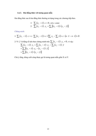 1.6.3. Hai đẳng thức với tương quan mẫu
Hai đẳng thức sau là hai đẳng thức thường sử dụng trong các chương tiếp theo.
( ) 0=⋅−∑n n
cxx1/ , với c: const
2/ ( ) ( ) ( )[ ]∑∑ −⋅−=⋅− n nnn nn yyxxyxx
Chứng minh:
( ) ( ) ( ) ( ) 0=⋅−⋅⋅=−⋅=−⋅=⋅− ∑∑∑∑ xnxncxxcxxccxx nn nn nn n
1/
( ) 0=⋅−∑n nn
yxxy là hằng số nên theo chứng minh trên , vì vậy:2/ Vì
( ) ( ) ( )
( ) ( )[ ]
( ) ( )[ ]∑
∑
∑∑∑
−⋅−=
⋅−−⋅−=
⋅−−⋅−=⋅−
n nn
n nnn
n nn nnn nn
yyxx
yxxyxx
yxxyxxyxx
Chú ý rằng, dòng cuối cùng được gọi là tương quan mẫu giữa X và Y.
13
 