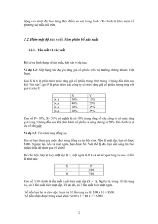 động của nhiệt độ theo từng thời điểm so với trung bình. Đó chính là khái niệm về
phương sai mẫu nói trên.
1.2.Hàm mật độ xác suất, hàm phân bố xác suất
1.2.1. Tần suất và xác suất
Để có sự hình dung về tần suất, hãy xét ví dụ sau:
Ví dụ 1.2: Xếp hạng tốc độ gia tăng giá cổ phiếu trên thị trường chứng khoán Việt
Nam.
Gọi X là tỉ lệ phần trăm mức tăng giá cổ phiếu trung bình trong 3 tháng đầu tiên sau
khi “lên sàn”; gọi P là phần trăm các công ty có mức tăng giá cổ phiếu tương ứng với
giá trị của X
X Y
(x1) 50% 10%
(x2) 40% 20%
(x3) 30% 35%
(x4) 20% 25%
Con số P= 10%, X= 50% có nghĩa là có 10% trong tổng số các công ty có mức tăng
giá trong 3 tháng đầu sau khi phát hành cổ phiếu ra công chúng là 50%. Đó chính là ví
dụ về tần suất
Ví dụ 1.3: Trò chơi tung đồng xu.
Giả sử bạn tham gia cuộc chơi tung đồng xu tại hội chợ. Nếu là mặt sấp, bạn sẽ được
$100. Ngược lại, nếu là mặt ngửa, bạn được $0. Với thể lệ đó, bạn sẵn sàng trả bao
nhiêu đôla để tham gia trò chơi?
Để cho tiện, hãy kí hiệu mặt sấp là 1, mặt ngửa là 0. Giả sử kết quả tung xu sau 10 lần
là như sau:
X P
1 3/10
0 7/10
Con số 3/10 chính là tần suất xuất hiện mặt sấp (X = 1). Nghĩa là, trong 10 lần tung
xu, có 3 lần xuất hiện mặt sấp. Và do đó, có 7 lần xuất hiện mặt ngửa.
Số tiền bạn bỏ ra cho việc tham dự 10 lần tung xu là: $50 x 10 = $500.
Số tiền nhận được trong cuộc chơi: $100 x 3 + $0 x 7 = $300.
2
 