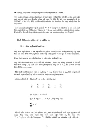 Do vậy, cuộc chơi không hứng thú đối với bạn ($500 > $300).
Tuy nhiên, nếu giả sử rằng bạn tham dự cuộc chơi vô hạn lần. Khi đó, số lần xuất hiện
mặt sấp và mặt ngửa là như nhau, và bằng ½. Khi đó, kỳ vọng đượccuộc sẽ là:
$100x1/2 + $0x1/2 = $50; và bằng chính số tiền lớn nhất bạn sẵn sàng trả để tham dự
cuộc chơi.
Điều chúng ta cần phân biệt là con số P = 3/10 trong ví dụ nêu trên là tần suất xuất
hiện mặt sấp trong 10 lần thử. Và con số ½ là xác suất xuất hiện mặt sấp (hoặc ngửa).
Khái niệm tần suất ứng với từng mẫu thử; còn xác suất tương ứng với tổng thể.
1.2.2. Biến ngẫu nhiên rời rạc và liên tục
2.2.1. Biến ngẫu nhiên rời rạc:
Một biến ngẫu nhiên là rời rạc nếu các giá trị có thể có của nó lập nên một tập hợp
hữu hạn hoặc đếm được, nghĩa là có thể liệt kê được tất cả các giá trị có thể có của nó.
Cuộc chơi tung xu nêu trên là ví dụ về biến ngẫu nhiên rời rạc.
Một cách hình thức hóa, ta có thể nói như sau. Giả sử đối tượng quan sát X có thể
xuất hiện trong K sự kiện khác nhau [trong ví dụ tung xu, K = 2]. Ta ký hiệu các sự
kiện đó là .Kxxx ,...,, 21
Tần suất xuất hiện một biến cố trong N phép thử, ký hiệu là , là tỉ số giữa số
lần xuất hiện biến cố cụ thể đó so với N phép thử được thực hiện.
kx kp
Với mọi chỉ số, , ta có thể viết như sau:Kk ,...,3,2,1=
X x x x … x1 2 3 K
P p p p … p1 2 3 K
p , p1 2, p ,… p3 K > 0, và
p1 + p2 + p + …… + p3 K = 1, hay cũng vậy,
1
1
=∑=
K
k
kp
Nếu số mẫu N là đủ lớn (tiến đến vô hạn), khái niệm tần suất xuất hiện một biến cố
được thay bằng khái niệm xác suất xuất hiện biến cố, ký hiệu bởi:
Trong đó, là hàm mật độ xác suất của.,..,2,1),( Kkxff kk == )( kxf ....2,1, Kkxk =
3
 