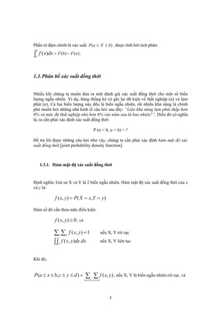 Phần tô đậm chính là xác suất )( bXaP ≤≤ , được tính bởi tích phân:
.)()()( aFbF
b
a
dxxf −=∫
1.3.Phân bố xác suất đồng thời
Nhiều khi chúng ta muốn đưa ra một đánh giá xác suất đồng thời cho một số biến
lượng ngẫu nhiên. Ví dụ, bảng thống kê có ghi lại dữ kiện về thất nghiệp (u) và lạm
phát (п). Cả hai biến lượng này đều là biến ngẫu nhiên, rất nhiều khả năng là chính
phủ muốn hỏi những nhà kinh tế câu hỏi sau đây: “Liệu khả năng lạm phát thấp hơn
8% và mức độ thất nghiệp nhỏ hơn 6% vào năm sau là bao nhiêu?”. Điều đó có nghĩa
là, ta cần phải xác định xác suất đồng thời:
P (п < 8, u < 6) = ?
Để trả lời được những câu hỏi như vậy, chúng ta cần phải xác định hàm mật độ xác
suất đồng thời [joint probability density function].
1.3.1. Hàm mật độ xác suất đồng thời
Định nghĩa: Giả sử X và Y là 2 biến ngẫu nhiên. Hàm mật độ xác suất đồng thời của x
và y là:
),(),( yYxXPyxf ===
Hàm số đó cần thỏa mãn điều kiện:
0),( ≥yxf , và
1),( =∑ ∑x y
yxf nếu X, Y rời rạc
dxdyyxfx y
.),(∫∫ nếu X, Y liên tục
Khi đó,
∑ ∑≤≤ ≤≤
=≤≤≤≤
bxa dyc
yxfdycbxaP ),(),( , nếu X, Y là biến ngẫu nhiên rời rạc, và
5
 