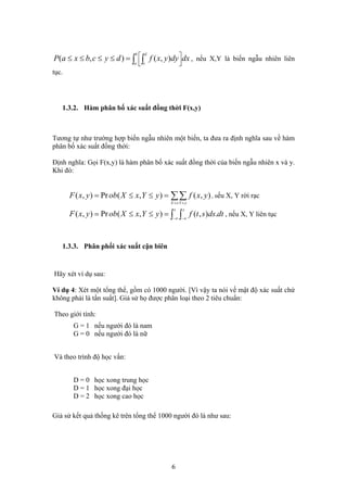 ∫ ∫ ⎥⎦
⎤
⎢⎣
⎡=≤≤≤≤
b
a
d
c
dxdyyxfdycbxaP ),(),( , nếu X,Y là biến ngẫu nhiên liên
tục.
1.3.2. Hàm phân bố xác suất đồng thời F(x,y)
Tương tự như trường hợp biến ngẫu nhiên một biến, ta đưa ra định nghĩa sau về hàm
phân bố xác suất đồng thời:
Định nghĩa: Gọi F(x,y) là hàm phân bố xác suất đồng thời của biến ngẫu nhiên x và y.
Khi đó:
∑∑≤ ≤
=≤≤=
xX yY
yxfyYxXobyxF ),(),(Pr),( , nếu X, Y rời rạc
dtdsstfyYxXobyxF
x y
.),(),(Pr),( ∫ ∫∞− ∞−
=≤≤= , nếu X, Y liên tục
1.3.3. Phân phối xác suất cận biên
Hãy xét ví dụ sau:
Ví dụ 4: Xét một tổng thể, gồm có 1000 người. [Vì vậy ta nói về mật độ xác suất chứ
không phải là tần suất]. Giả sử họ được phân loại theo 2 tiêu chuẩn:
Theo giới tính:
G = 1 nếu người đó là nam
G = 0 nếu người đó là nữ
Và theo trình độ học vấn:
D = 0 học xong trung học
D = 1 học xong đại học
D = 2 học xong cao học
Giả sử kết quả thống kê trên tổng thể 1000 người đó là như sau:
6
 
