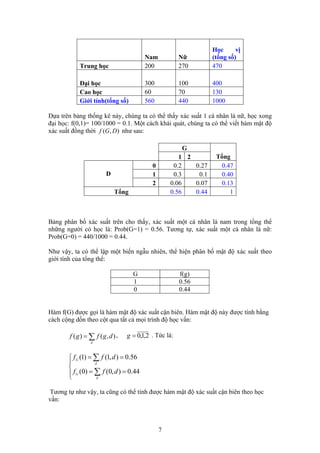 Học vị
(tổng số)Nam Nữ
Trung học 200 270 470
Đại học 300 100 400
Cao học 60 70 130
Giới tính(tổng số) 560 440 1000
Dựa trên bảng thống kê này, chúng ta có thể thấy xác suất 1 cá nhân là nữ, học xong
đại học: f(0,1)= 100/1000 = 0.1. Một cách khái quát, chúng ta có thể viết hàm mật độ
xác suất đồng thời như sau:),( DGf
G
Tổng1 2
0 0.2 0.27 0.47
1 0.3 0.1 0.40D
2 0.06 0.07 0.13
Tổng 0.56 0.44 1
Bảng phân bố xác suất trên cho thấy, xác suất một cá nhân là nam trong tổng thể
những người có học là: Prob(G=1) = 0.56. Tương tự, xác suất một cá nhân là nữ:
Prob(G=0) = 440/1000 = 0.44.
Như vậy, ta có thể lập một biến ngẫu nhiên, thể hiện phân bố mật độ xác suất theo
giới tính của tổng thể:
G f(g)
1 0.56
0 0.44
Hàm f(G) được gọi là hàm mật độ xác suất cận biên. Hàm mật độ này được tính bằng
cách cộng dồn theo cột qua tất cả mọi trình độ học vấn:
2,1,0=g, . Tức là:∑=
d
dgfgf ),()(
⎪⎩
⎪
⎨
⎧
==
==
∑
∑
44.0),0()0(
56.0),1()1(
d
G
d
G
dff
dff
Tương tự như vậy, ta cũng có thể tính được hàm mật độ xác suất cận biên theo học
vấn:
7
 