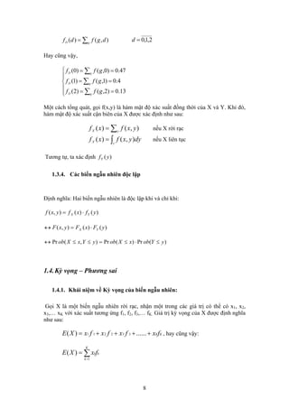 ∑= gD dgfdf ),()( 2,1,0=d
Hay cũng vậy,
⎪
⎪
⎩
⎪⎪
⎨
⎧
==
==
==
∑
∑
∑
13.0)2,()2(
4.0)1,()1(
47.0)0,()0(
gD
gD
gD
gff
gff
gff
Một cách tổng quát, gọi f(x,y) là hàm mật độ xác suất đồng thời của X và Y. Khi đó,
hàm mật độ xác suất cận biên của X được xác định như sau:
nếu X rời rạc∑= yX yxfxf ),()(
nếu X liên tục∫= yX
dyyxfxf ),()(
Tương tự, ta xác định )(yfY
1.3.4. Các biến ngẫu nhiên độc lập
Định nghĩa: Hai biến ngẫu nhiên là độc lập khi và chỉ khi:
)()(),( yfxfyxf YX ⋅=
)()(),( yFxFyxF YX ⋅=↔
)(Pr)(Pr),(Pr yYobxXobyYxXob ≤⋅≤=≤≤↔
1.4.Kỳ vọng – Phương sai
1.4.1. Khái niệm về Kỳ vọng của biến ngẫu nhiên:
Gọi X là một biến ngẫu nhiên rời rạc, nhận một trong các giá trị có thể có x , x1 2,
x ,… x3 K với xác suất tương ứng f , f , f ,… f1 2 3 K. Giá trị kỳ vọng của X được định nghĩa
như sau:
KKfxfxfxfxXE ++++= ......)( 332211 , hay cũng vậy:
∑=
=
K
k
kkfxXE
1
)(
8
 