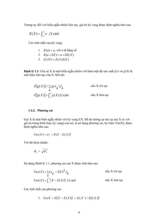 Tương tự, đối với biến ngẫu nhiên liên tục, giá trị kỳ vọng được định nghĩa như sau:
∫
+∞
∞−
⋅= dxxfxXE )()(
Các tính chất của kỳ vọng:
aaE =)(1. , với a là hằng số
)()( XbEabXaE +=+2.
3. )()()( YEXEXYE =
Định lý 1.1: Giả sử X là một biến ngẫu nhiên với hàm mật độ xác suất f(x) và g(X) là
một hàm liên tục của X. Khi đó:
[ ] ∑=
k
k
f
k
xgXgE )()( nếu X rời rạc
[ ] dxxfXgXgE ∫
+∞
∞−
= )()()( nếu X liên tục
1.4.2. Phương sai
Gọi X là một biến ngẫu nhiên với kỳ vọng EX. Để đo lường sự tán xạ của X so với
giá trị trung bình (hay kỳ vọng) của nó, ta sử dụng phương sai, ký hiệu Var(X), được
định nghĩa như sau:
( )22
)()( XEXEXVar x −== σ
Với độ lệch chuẩn:
2
xσxσ =
Sử dụng Định lý 1.1, phương sai của X được tính như sau:
k
fEX
k
k
xXVar 2)()( −= ∑ nếu X rời rạc
( )∫
+∞
∞−
−= dxxfXEXXVar )()()( 2
nếu X liên tục
Các tính chất của phương sai:
1. ( ) ( 222
)()()( XEXEXEXEVarX −=−= )
9
 