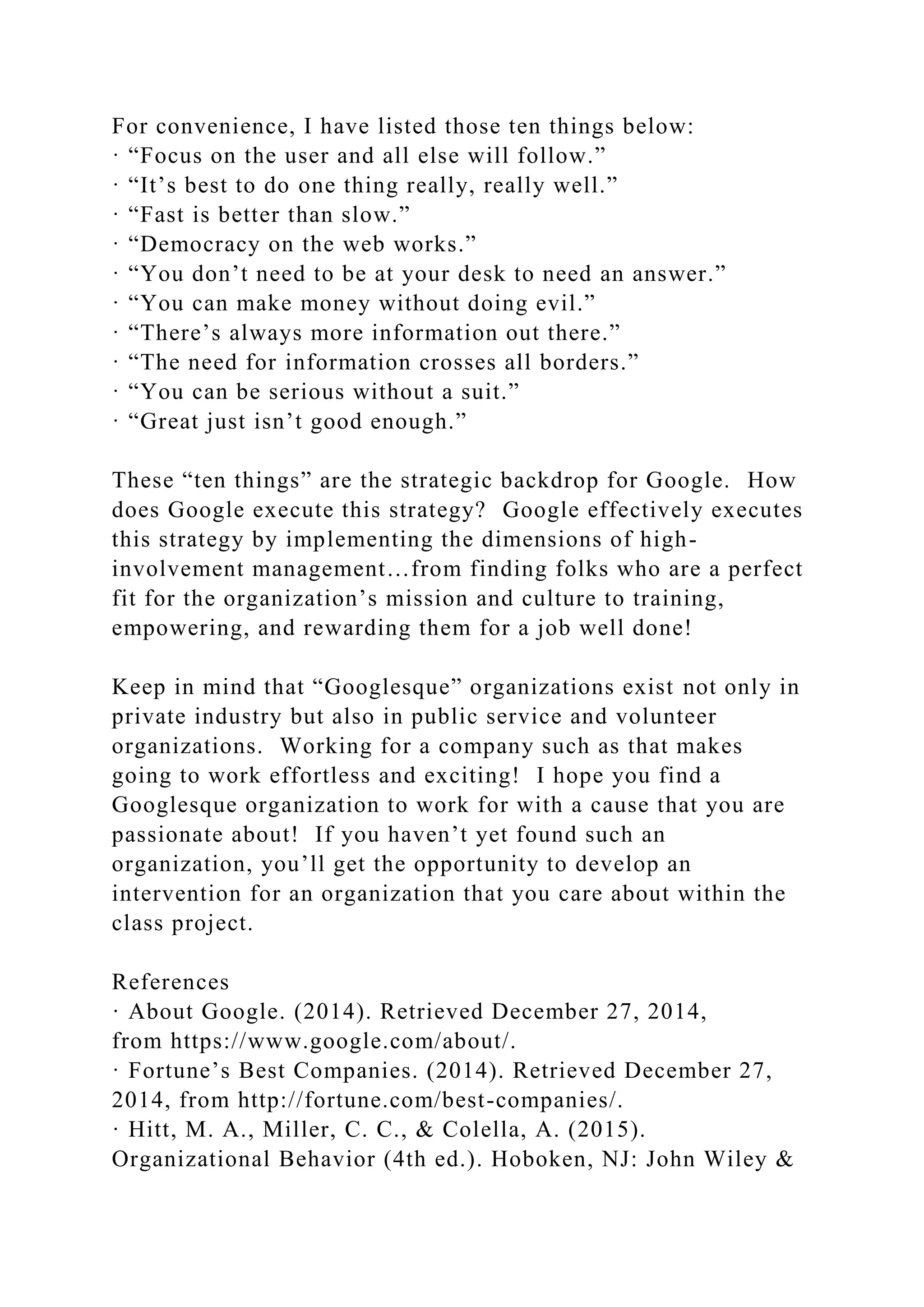 For convenience, I have listed those ten things below:
· “Focus on the user and all else will follow.”
· “It’s best to do one thing really, really well.”
· “Fast is better than slow.”
· “Democracy on the web works.”
· “You don’t need to be at your desk to need an answer.”
· “You can make money without doing evil.”
· “There’s always more information out there.”
· “The need for information crosses all borders.”
· “You can be serious without a suit.”
· “Great just isn’t good enough.”
These “ten things” are the strategic backdrop for Google. How
does Google execute this strategy? Google effectively executes
this strategy by implementing the dimensions of high-
involvement management…from finding folks who are a perfect
fit for the organization’s mission and culture to training,
empowering, and rewarding them for a job well done!
Keep in mind that “Googlesque” organizations exist not only in
private industry but also in public service and volunteer
organizations. Working for a company such as that makes
going to work effortless and exciting! I hope you find a
Googlesque organization to work for with a cause that you are
passionate about! If you haven’t yet found such an
organization, you’ll get the opportunity to develop an
intervention for an organization that you care about within the
class project.
References
· About Google. (2014). Retrieved December 27, 2014,
from https://www.google.com/about/.
· Fortune’s Best Companies. (2014). Retrieved December 27,
2014, from http://fortune.com/best-companies/.
· Hitt, M. A., Miller, C. C., & Colella, A. (2015).
Organizational Behavior (4th ed.). Hoboken, NJ: John Wiley &
 