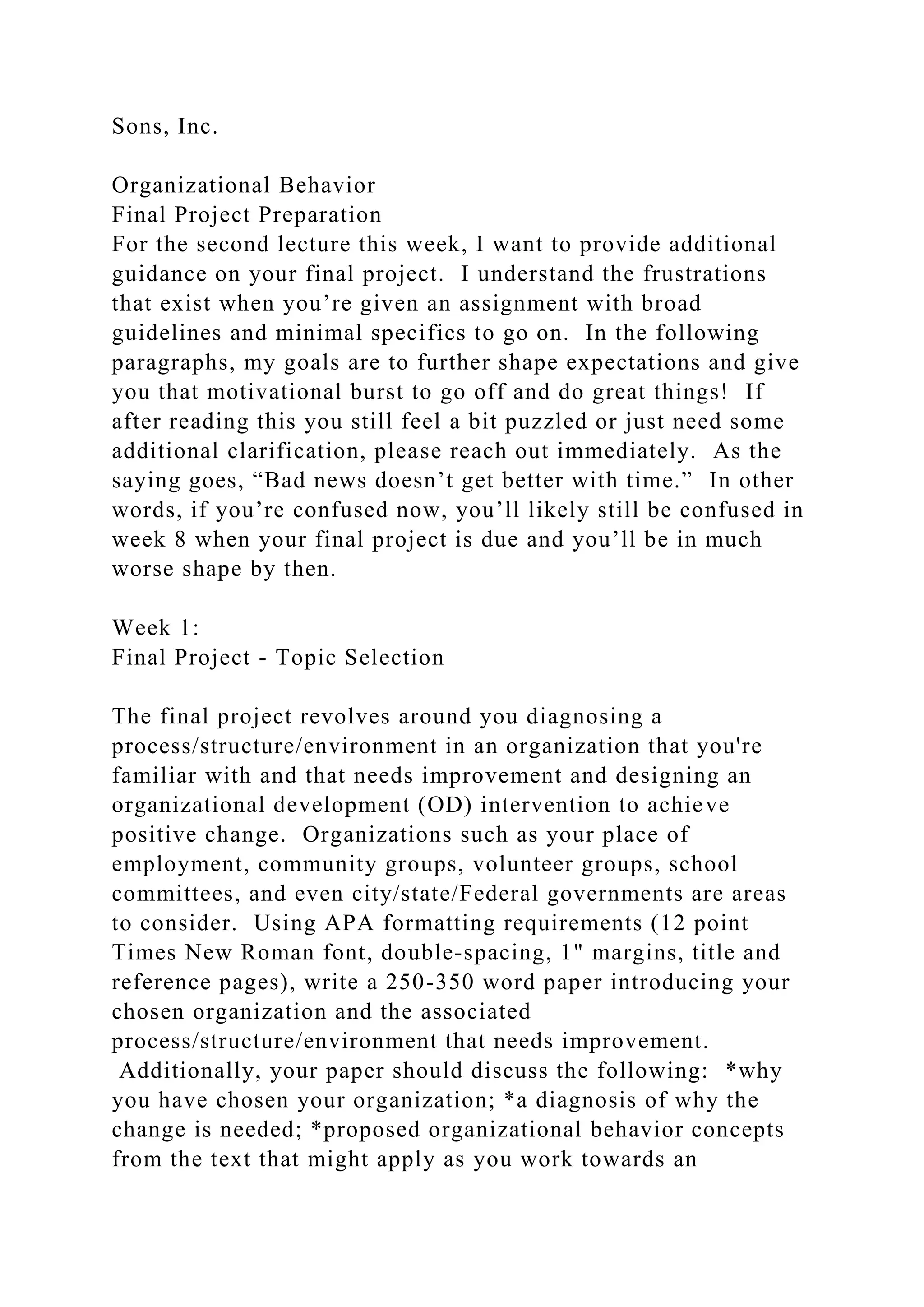Sons, Inc.
Organizational Behavior
Final Project Preparation
For the second lecture this week, I want to provide additional
guidance on your final project. I understand the frustrations
that exist when you’re given an assignment with broad
guidelines and minimal specifics to go on. In the following
paragraphs, my goals are to further shape expectations and give
you that motivational burst to go off and do great things! If
after reading this you still feel a bit puzzled or just need some
additional clarification, please reach out immediately. As the
saying goes, “Bad news doesn’t get better with time.” In other
words, if you’re confused now, you’ll likely still be confused in
week 8 when your final project is due and you’ll be in much
worse shape by then.
Week 1:
Final Project - Topic Selection
The final project revolves around you diagnosing a
process/structure/environment in an organization that you're
familiar with and that needs improvement and designing an
organizational development (OD) intervention to achieve
positive change. Organizations such as your place of
employment, community groups, volunteer groups, school
committees, and even city/state/Federal governments are areas
to consider. Using APA formatting requirements (12 point
Times New Roman font, double-spacing, 1" margins, title and
reference pages), write a 250-350 word paper introducing your
chosen organization and the associated
process/structure/environment that needs improvement.
Additionally, your paper should discuss the following: *why
you have chosen your organization; *a diagnosis of why the
change is needed; *proposed organizational behavior concepts
from the text that might apply as you work towards an
 