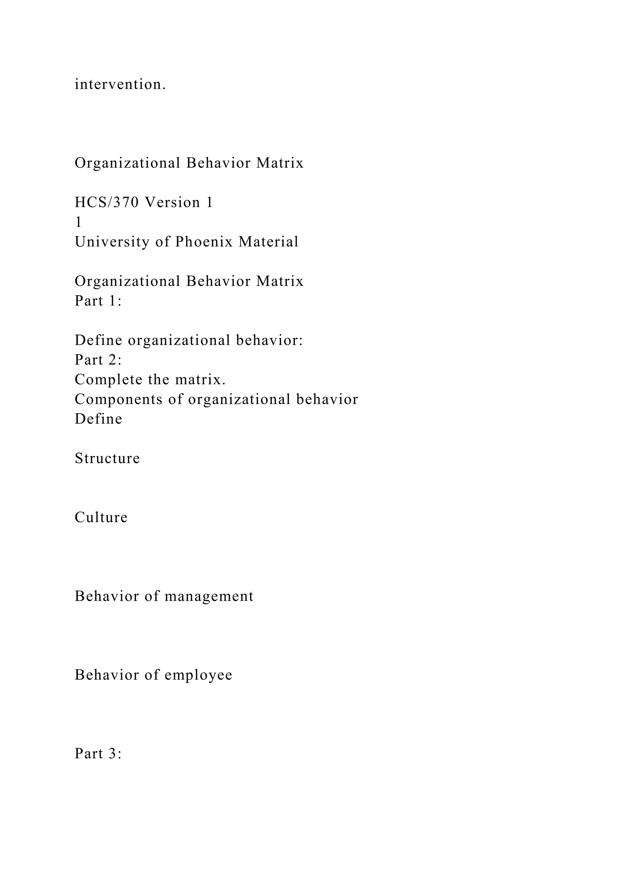 intervention.
Organizational Behavior Matrix
HCS/370 Version 1
1
University of Phoenix Material
Organizational Behavior Matrix
Part 1:
Define organizational behavior:
Part 2:
Complete the matrix.
Components of organizational behavior
Define
Structure
Culture
Behavior of management
Behavior of employee
Part 3:
 