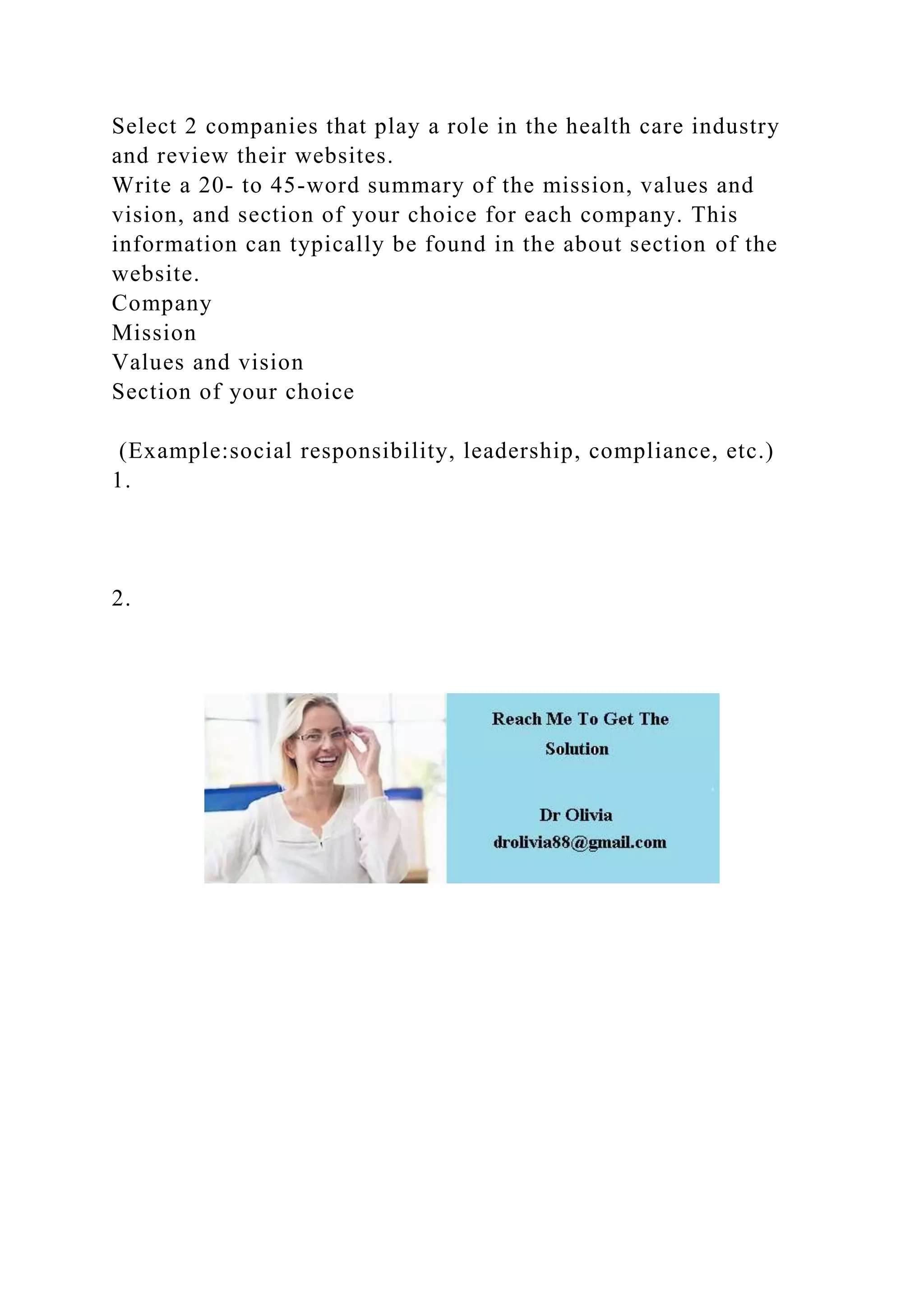 Select 2 companies that play a role in the health care industry
and review their websites.
Write a 20- to 45-word summary of the mission, values and
vision, and section of your choice for each company. This
information can typically be found in the about section of the
website.
Company
Mission
Values and vision
Section of your choice
(Example:social responsibility, leadership, compliance, etc.)
1.
2.
 